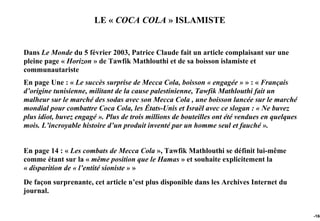 LE « COCA COLA » ISLAMISTE


Dans Le Monde du 5 février 2003, Patrice Claude fait un article complaisant sur une
pleine page « Horizon » de Tawfik Mathlouthi et de sa boisson islamiste et
communautariste
En page Une : « Le succès surprise de Mecca Cola, boisson « engagée » » : « Français
d’origine tunisienne, militant de la cause palestinienne, Tawfik Mathlouthi fait un
malheur sur le marché des sodas avec son Mecca Cola , une boisson lancée sur le marché
mondial pour combattre Coca Cola, les États-Unis et Israël avec ce slogan : « Ne buvez
plus idiot, buvez engagé ». Plus de trois millions de bouteilles ont été vendues en quelques
mois. L’incroyable histoire d’un produit inventé par un homme seul et fauché ».


En page 14 : « Les combats de Mecca Cola », Tawfik Mathlouthi se définit lui-même
comme étant sur la « même position que le Hamas » et souhaite explicitement la
« disparition de « l’entité sioniste » »
De façon surprenante, cet article n’est plus disponible dans les Archives Internet du
journal.


                                                                                               -166
 