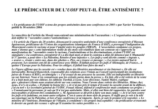 LE PRÉDICATEUR DE L’UOIF PEUT-IL ÊTRE ANTISÉMITE ?


« Un prédicateur de l’UOIF a tenu des propos antisémites dans une conférence en 2003 » par Xavier Ternisien,
publié le 30 octobre 2004

Le sous-titre de l’article du Monde sous-entend une minimisation de l’accusation : « L’organisation musulmane
doit défiler le 7 novembre contre l’antisémitisme »
« Un article du Figaro du 28 octobre, dénonçant le caractère antisémite d’une conférence enregistrée d’Hassan
Iquioussen, prédicateur de l’Union des organisations islamiques de France (UOIF), a provoqué l’indignation du
Mouvement contre le racisme et pour l’amitié entre les peuples (MRAP). L’association condamne ces propos,
mais s’étonne que « cette information vieille de dix mois soit réutilisée dans un contexte où s’approche la
manifestation du 7 novembre contre le racisme, l’antisémitisme et les discriminations, et dont l’UOIF est
signataire » La conférence, enregistrée il y a dix-huit mois et dont le contenu a déjà été dénoncé par L’Humanité
le 17 janvier, a pour titre « La Palestine, histoire d’une injustice ». Les juifs y sont décrits comme « ingrats »,
« avares », vivant « entre eux, dans des ghettos ». Pire, on y trouve ce passage : « Les textes aujourd’hui le
prouvent. Les sionistes ont été de connivence avec Hitler. Il fallait pousser les juifs d’Allemagne, de France... à
quitter l’Europe pour la Palestine. Pour les obliger, il fallait leur faire du mal »
Le Figaro affirme que la cassette est « vendue dans des librairies musulmanes et via Internet ». Or elle est
introuvable. Bernard Kanovitch, responsable des relations avec l’islam au Conseil représentatif des institutions
juives de France (CRIF), en témoigne : « J’ai essayé de me procurer la cassette. Elle est indisponible en librairie
ou sur Internet. Nous n’en connaissons que les extraits parus dans la presse ». En fait, elle a été retirée de la vente
il y a huit mois par son éditeur, les éditions Tawhid, à Lyon. Leur directeur, Yamin Makri, explique
que « plusieurs clients nous avaient alerté sur son contenu. Nous l’avons donc retirée des librairies. Même chez
nous, il n’y en a plus. » Il plaide la bonne foi : « Je n’ai pas pris le temps d’écouter la cassette avant de la diffuser,
j’ai eu tort » Le secrétaire général de l’UOIF, Fouad Alaoui, défend le conférencier mais condamne ses propos :
« Connaissant la personne, je sais qu’il n’est pas antisémite. Mais, si elles ont bien été rapportées, les paroles sont
inexcusables et doivent être condamnées ». M. Iquioussen se dit prêt à faire son mea culpa : « Je n’ai rien contre
les juifs et le judaïsme, ou toute autre religion. C’est à cause de mon style de propos. Il suffit que je vois à la télé
un reportage sur la Palestine, et lors d’une conférence je m’emporte. Après, je suis le premier à le regretter. » Le
ministre de l’intérieur, Dominique de Villepin, a condamné « les propos inacceptables » du prédicateur et transmis
le dossier au garde des sceaux « afin qu’il examine les suites possibles ». »
                                                                                                                             -168
 