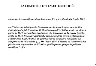 LA CONFUSION EST ENSUITE RECTIFIÉE



« Une enclave israélienne dans Jérusalem Est », Le Monde du 2 août 2002


« L’Université hébraïque de Jérusalem, sur le mont Scopus, où a eu lieu
l’attentat qui a fait 7 morts et 86 blessés mercredi 31 juillet, avait constitué, à
partir de 1949, une enclave israélienne. Au lendemain de la guerre israélo-
arabe de 1948, le secteur était tombé aux mains de la légion jordanienne, à
l’instar de la Vieille Ville et du quartier juif se trouvant à l’intérieur des
remparts de la Ville sainte. […] De 1949 à 1967, l’enclave de l’université fut
placée sous la protection de l’ONU et gardée par un groupe de policiers
israéliens […] »




                                                                                      -17
 