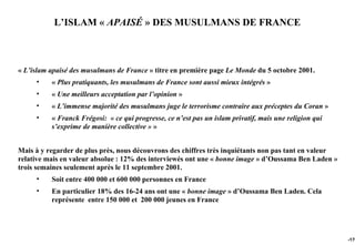 L’ISLAM « APAISÉ » DES MUSULMANS DE FRANCE



« L’islam apaisé des musulmans de France » titre en première page Le Monde du 5 octobre 2001.
     •    « Plus pratiquants, les musulmans de France sont aussi mieux intégrés »
     •    « Une meilleurs acceptation par l’opinion »
     •    « L’immense majorité des musulmans juge le terrorisme contraire aux préceptes du Coran »
     •    « Franck Frégosi: « ce qui progresse, ce n’est pas un islam privatif, mais une religion qui
          s’exprime de manière collective » »


Mais à y regarder de plus près, nous découvrons des chiffres très inquiétants non pas tant en valeur
relative mais en valeur absolue : 12% des interviewés ont une « bonne image » d’Oussama Ben Laden »
trois semaines seulement après le 11 septembre 2001.
     •    Soit entre 400 000 et 600 000 personnes en France
     •    En particulier 18% des 16-24 ans ont une « bonne image » d’Oussama Ben Laden. Cela
          représente entre 150 000 et 200 000 jeunes en France




                                                                                                        -170
 