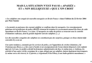 MAIS LA SITUATION N’EST PAS SI « APAISÉE »
               ET « NON BELLIQUEUSE » QUE L’ON CROIT


« Les salafistes ont conquis de nouvelles mosquées en Ile-de-France » dans l’édition du 22 février 2004
par Piotr Smolar


« La montée en puissance du courant salafiste se confirme dans les mosquées. Les renseignements
généraux de la préfecture de police (RGPP) viennent de terminer le recensement annuel des lieux de culte
musulman en Ile-de-France. A ce jour, 32 mosquées ou salles de prières se trouvent sous le contrôle
d’islamistes radicaux, dont la grande majorité sont des salafistes. […]

Les dix nouvelles conquêtes des salafistes ne constituent pas des surprises, puisque ces lieux étaient déjà
convoités il y a un an

Une autre tendance, constatée par les services de police, est l’apparition de crèches islamistes. [A]
Fontenay-aux-Roses, [...] des cours d’arabe et un enseignement du Coran étaient dispensés à des enfants
âgés de 4 à 6 ans. Le préfet a décidé la fermeture administrative du lieu. Le même jour, à Anthony, les
activités d’une autre crèche coranique de ce type, dirigée par un salafiste, étaient également interrompues.
Le même sort a été réservé, le 12 janvier, à Argenteuil (Val-d’Oise), à une halte-garderie musulmane. »



                                                                                                               -172
 