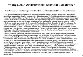 TARIQ RAMADAN VICTIME DU LOBBY JUIF AMÉRICAIN ?

« Tariq Ramadan est interdit de séjour aux Etats-Unis », publié le 26 août 2004 par Xavier Ternisien

« Les portes des Etats-Unis viennent de se fermer pour l’un des plus célèbres intellectuels musulmans
européens, et aussi l’un des plus controversés : Tariq Ramadan. Le lundi 2 août, l’ambassade des Etats-
Unis à Berne (Suisse) l’a averti que le visa de séjour et de travail qui lui avait été accordé était révoqué, par
décision du Homeland Security Department, un organisme qui dépend du département d’Etat. Engagé par
la prestigieuse université Notre-Dame, près de Chicago, à la date du 1er août, pour occuper la chaire
« Religion, conflit et promotion de la paix » de l’Institut Kroc, Tariq Ramadan devait s’envoler pour les
Etats-Unis le 11 août. Il avait reçu un visa pour lui et sa famille en date du 5 mai. Les cours devaient
commencer mardi 24 août. Le Chicago Tribune, qui a révélé l’information dans son édition du 24 août,
explique que cette décision est une conséquence du Patriot Act, la législation adoptée après le 11 septembre
2001 et qui a durci les conditions d’entrée aux Etats-Unis. Le Patriot Act est vivement contesté par les
défenseurs des libertés fondamentales américaines.
Selon le quotidien américain, plusieurs universitaires, dont John Esposito, professeur à Georgetown
University et spécialiste de l’islam, « soupçonnent que la décision du gouvernement d’exclure Ramadan
pourrait avoir été influencée par des organisations juives, qui ont mené une campagne contre les
universitaires et les intellectuels dont les positions sur l’islam et le Proche-Orient sont en opposition avec
les leurs ». Le journal cite en exemple le site du militant pro-israélien Daniel Pipes, Campus Watch, qui
met en ligne les noms des universitaires censés tenir des positions anti-israéliennes. Interrogé par le
Chicago Tribune, Daniel Pipes confirme que, selon lui, Ramadan « est engagé dans un jeu complexe pour
apparaître comme un modéré, mais a des connexions avec Al-Qaida ». Tariq Ramadan dénonce une
« décision politique ». Il fait valoir qu’il a toujours « dénoncé l’extrémisme, le littéralisme étroit et
l’antisémitisme à l’intérieur même des communautés musulmanes ». Son déménagement pour les Etats-
Unis avait déjà commencé, ses enfants étaient inscrits dans les écoles américaines et lui-même avait mis un
terme à ses engagements professionnels en Suisse. « Pour moi, c’est un scénario de cauchemar... »,
résume-t-il. »
                                                                                                                    -176
 