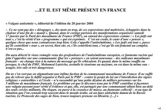 …ET IL EST MÊME PRÉSENT EN FRANCE

« Vulgate antisémite », éditorial de l’édition du 20 janvier 2004
« Ce ne sont pas des « dérapages », des mots en trop, de ces expressions mal maîtrisées, échappées dans la
chaleur d’une fin de « manif ». Quand, dans le cortège parisien des manifestations organisées samedi
17 janvier par le Parti des musulmans de France (PMF), on entend des expressions comme : « Les juifs ont
tout », c’est la vérité d’un « programme » qui est exprimée. C’est un credo, le cœur d’une « pensée »,
quelque chose que nous connaissons trop bien. Cela s’appelle l’antisémitisme. « Les juifs ont tout », parce
qu’ils contrôlent « tout », en secret, bien sûr, et, s’ils contrôlent tout, c’est qu’ils ont fomenté un complot,
n’est-ce pas...
On aura détecté le vieux remugle venu des profondeurs de l’antisémitisme européen, ce fantasme raciste qui
jette l’opprobre sur une communauté. Que les « porteurs » en soient nouveaux – des radicaux musulmans
français – ne change rien à la nature du message qu’ils véhiculent. Et quand, dans le même souffle ou
presque, le chef du PMF, Mohamed Latrèche, assimile le sionisme au nazisme, on est dans la même eau –
usagée, très sale et très dangereuse.
On ne s’en sort pas en stigmatisant une infime faction de la communauté musulmane de France. Il ne suffit
pas de relever que le défilé organisé à Paris par le PMF – contre le projet de loi sur l’interdiction des signes
religieux « ostensibles » à l’école – n’a rassemblé qu’une petite dizaine de milliers personnes sur les
5 millions de musulmans français. Le problème est que le discours tenu par le PMF contribue à façonner
une vulgate passant pour vérité d’évidence et qui, elle, est partagée par une communauté allant bien au-delà
des seuls cercles militants. Du slogan, on passe à la croyance de masse, au fantasme collectif – et au type de
situation que l’on connaît trop souvent dans le monde arabe, où un faux antisémite datant de la Russie
tsariste, Le Protocole des sages de Sion, trouve toujours preneur en librairie. […] »


                                                                                                                   -179
 
