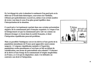 Il s’est dégagé de cette évaluation le sentiment d’un parti pris en la
défaveur d’Israël (faits historiques, couverture de l’Intifada,
tribunes pro-palestiniennes excessives), même si un certain nombre
de textes vont dans le sens d’un plus grand équilibre dans
l’interprétation de la situation.

Ce parti pris s’est également exprimé dans une certaine présentation
négative de la communauté juive française organisée. Le risque d’un
tel dénigrement est que la communauté juive soit vue comme un
élément étranger et récent dans la société française, et dont
l’intégration républicaine poserait problème.

Mais en parallèle l’indulgence envers les dérives d’une partie de la
population musulmane de France peut apparaître aussi comme
suspecte : L’exigence républicaine moindre à l’égard des
populations arabo-musulmanes n’est-il pas en fait un défaut de
considération, une forme de paternalisme néo-colonial ? S’alarmer
de la dérive d’une frange de la communauté d’origine maghrébine
en France, ce n’est pas la stigmatiser, mais c’est défendre au
contraire son droit à l’intégration.

                                                                         -181
 