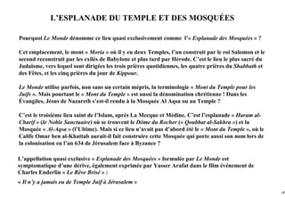 L’ESPLANADE DU TEMPLE ET DES MOSQUÉES

Pourquoi Le Monde dénomme ce lieu quasi exclusivement comme l’« Esplanade des Mosquées » ?

Cet emplacement, le mont « Moria » où il y eu deux Temples, l’un construit par le roi Salomon et le
second reconstruit par les exilés de Babylone et plus tard par Hérode. C’est le lieu le plus sacré du
Judaïsme, vers lequel sont dirigées les trois prières quotidiennes, les quatre prières du Shabbath et
des Fêtes, et les cinq prières du jour de Kippour.

Le Monde utilise parfois, non sans un certain mépris, la terminologie « Mont du Temple pour les
Juifs ». Mais pourtant le « Mont du Temple » est aussi la dénomination chrétienne ! Dans les
Évangiles, Jésus de Nazareth s’est-il rendu à la Mosquée Al Aqsa ou au Temple ?

C’est le troisième lieu saint de l’Islam, après La Mecque et Médine. C’est l’esplanade « Haram al-
Charif » (le Noble Sanctuaire) où se trouvent le Dôme du Rocher (« Qoubbat al-Sakhra ») et la
Mosquée « Al-Aqsa » (l’Ultime). Mais si ce lieu n’avait pas d’abord été le « Mont du Temple », où le
Calife Omar ben al-Khattab aurait-il fait construire cette Mosquée qui porte aussi son nom lors de
la colonisation en l’an 634 de Jérusalem face à Byzance ?

L’appellation quasi exclusive « Esplanade des Mosquées » formulée par Le Monde est
symptomatique d’une dérive, également exprimée par Yasser Arafat dans le film événement de
Charles Enderlin « Le Rêve Brisé » :
« Il n’y a jamais eu de Temple Juif à Jérusalem »
                                                                                                        -19
 