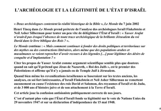 L’ARCHÉOLOGIE ET LA LÉGITIMITÉ DE L’ÉTAT D’ISRAËL

« Deux archéologues contestent la réalité historique de la Bible », Le Monde du 7 juin 2002
Henri Tincq dans Le Monde prend prétexte de l’analyse des archéologues Israël Finkelstein et
Neil Asher Silberman pour tenter un peu vite de délégitimer l’État d’Israël : « Yasser Arafat
n’avait-il pas évoqué l’absence de toute trace archéologique de la brillante Jérusalem du roi
David dans le livre biblique des Rois ? ».
Le Monde continue : « Mais comment continuer à fonder des droits politiques et territoriaux sur
des mythes ou des constructions littéraires, alors même que des populations arabes et
musulmanes se voient reprocher d’avoir recours à des légendes […] pour légitimer des désirs de
conquête et d’implantation ? »
Citer les propos de Yasser Arafat comme argument scientifique semble plus que douteux
quand on sait qu’il prétend que Jésus de Nazareth, « Roi des Juifs », est le premier des
Palestiniens et affirme qu’il n’y a jamais eu de Temple Juif à Jérusalem.
Quand bien même les revendications israéliennes se baseraient sur les textes anciens, les
analyses, en soi fort intéressantes, d’Israël Finkelstein et Neil Asher Silberman ne remettent
aucunement en cause l’existence des rois David et Salomon, des royaumes d’Israël et de Juda,
et de 3 000 ans d’histoire juive et de son attachement à la Terre d’Israël.
Cet article joue la confusion antisioniste politiquement correcte de nos jours.
C’est d’autant plus vain que l’État d’Israël fonde sa légitimité sur le vote de Nations Unies du
29 novembre 1947 et sur sa déclaration d’indépendance du 15 mai 1948.
                                                                                                   -20
 