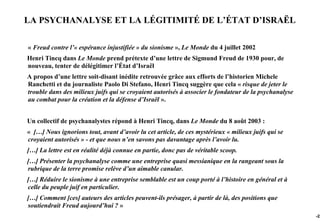 LA PSYCHANALYSE ET LA LÉGITIMITÉ DE L’ÉTAT D’ISRAËL

« Freud contre l’« espérance injustifiée » du sionisme », Le Monde du 4 juillet 2002
Henri Tincq dans Le Monde prend prétexte d’une lettre de Sigmund Freud de 1930 pour, de
nouveau, tenter de délégitimer l’État d’Israël
A propos d’une lettre soit-disant inédite retrouvée grâce aux efforts de l’historien Michele
Ranchetti et du journaliste Paolo Di Stefano, Henri Tincq suggère que cela « risque de jeter le
trouble dans des milieux juifs qui se croyaient autorisés à associer le fondateur de la psychanalyse
au combat pour la création et la défense d’Israël ».


Un collectif de psychanalystes répond à Henri Tincq, dans Le Monde du 8 août 2003 :
« […] Nous ignorions tout, avant d’avoir lu cet article, de ces mystérieux « milieux juifs qui se
croyaient autorisés » - et que nous n’en savons pas davantage après l’avoir lu.
[…] La lettre est en réalité déjà connue en partie, donc pas de véritable scoop.
[…] Présenter la psychanalyse comme une entreprise quasi messianique en la rangeant sous la
rubrique de la terre promise relève d’un aimable canular.
[…] Réduire le sionisme à une entreprise semblable est un coup porté à l’histoire en général et à
celle du peuple juif en particulier.
[…] Comment [ces] auteurs des articles peuvent-ils présager, à partir de là, des positions que
soutiendrait Freud aujourd’hui ? »
                                                                                                       -22
 