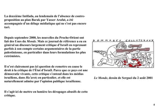 La deuxième Intifada, au lendemain de l’absence de contre-
proposition au plan Barak par Yasser Arafat, a été
accompagnée d’un déluge médiatique qui ne s’est pas encore
tari.


Depuis septembre 2000, les nouvelles du Proche-Orient ont
fait des Unes du Monde. Mais ce journal de référence a eu en
général un discours largement critique d’Israël en reprenant
parfois à son compte certains argumentaires de la partie
palestinienne, en particulier dans leurs formulations les plus
extrémistes.


Il n’est clairement pas ici question de remettre en cause le
droit à la critique de l’État d’Israël. Parce que ce pays est une
démocratie vivante, cette critique s’entend dans les médias
israéliens, dans Ha’aretz en particulier, et elle est               Le Monde, dessin de Serguei du 2 août 2001
naturellement admise par l’opinion publique israélienne.


Il s’agit ici de mettre en lumière les dérapages abusifs de cette
critique.

                                                                                                                 -24
 