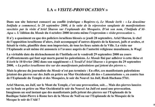 LA « VISITE-PROVOCATION »

Dans son site Internet consacré au conflit (rubrique « Repères »), Le Monde écrit : « La deuxième
Intifada a commencé, le 28 septembre 2000, à la suite de la répression sanglante de manifestations
suscitées par la visite d’Ariel Sharon sur l’esplanade des Mosquées. D’où son nom, l’Intifada d’Al-
Aqsa ». L’édition du Monde du 4 octobre 2000 inventa même l’expression « visite-provocation ».
Il n’y a quasiment eu que des policiers israéliens blessés ce jeudi 28 septembre. Ariel Sharon, le chef
de l’opposition israélienne d’alors, était accompagné d’autres députés de la Knesset, juifs et arabes, et
faisait la visite, planifiée donc non improvisée, de tous les lieux saints de la Ville. La visite sur
l’Esplanade avait même été annoncée à l’avance auprès de l’autorité religieuse musulmane, le Waqf.
La véritable date du déclenchement de l’Intifada est le vendredi 29 septembre 2000 au cours
d’affrontements qui font sept morts parmi les palestiniens. Le Monde fini par adhérer à cette thèse et
il écrit le 10 février 2002 dans son supplément « L’Israël d’Ariel Sharon » à propos du 29 septembre
2000, « La police israélienne tire sur des manifestants palestiniens qui jettent des pierres ».
Mais la phrase du journaliste du Monde n’est pas terminée : En effet, ces manifestants palestiniens
jetaient des pierres sur des Juifs en prière au Mur Occidental, dit des « Lamentations », en contre bas
de l’Esplanade du Temple et des Mosquées, le soir du Nouvel An Juif, Rosh Hachana 5761.

Ariel Sharon, un Juif, sur le Mont du Temple, c’est une provocation, soit… Mais des pierres lancées
sur la foule en prière au Mur Occidental le soir du Nouvel An Juif est aussi une provocation.
Imaginons un seul instant que des manifestants juifs jettent des pierres sur l’Esplanade de la
Basilique Saint-Pierre à Rome lors de la Messe de Noël ou sur l’Esplanade de la Mosquée de la
Mecque le soir de l’Aïd ?
                                                                                                            -26
 