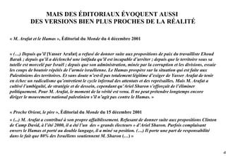 MAIS DES ÉDITORIAUX ÉVOQUENT AUSSI
           DES VERSIONS BIEN PLUS PROCHES DE LA RÉALITÉ

« M. Arafat et le Hamas », Éditorial du Monde du 4 décembre 2001


« (…) Depuis qu’il [Yasser Arafat] a refusé de donner suite aux propositions de paix du travailliste Ehoud
Barak ; depuis qu’il a déclenché une intifada qu’il est incapable d’arrêter ; depuis que le territoire sous sa
tutelle est morcelé par Israël ; depuis que son administration, minée par la corruption et les divisions, essuie
les coups de boutoir répétés de l’armée israélienne. Le Hamas prospère sur la situation qui est faite aux
Palestiniens des territoires. Et sans doute n’est-il pas totalement légitime d’exiger de Yasser Arafat de tenir
en échec un radicalisme qu’entretient le cycle infernal des attentats et des représailles. Mais M. Arafat a
cultivé l’ambiguïté, de stratégie et de dessein, cependant qu’Ariel Sharon s’efforçait de l’éliminer
politiquement. Pour M. Arafat, le moment de la vérité est venu. Il ne peut prétendre longtemps encore
diriger le mouvement national palestinien s’il n’agit pas contre le Hamas. »


« Proche Orient, le pire », Éditorial du Monde du 15 décembre 2001
« (...) M. Arafat a contribué à son propre affaiblissement. Refusant de donner suite aux propositions Clinton
de Camp David, à l’été 2000, il a été l’un des « grands électeurs » d’Ariel Sharon. Parfois complaisant
envers le Hamas et porté au double langage, il a miné sa position. (…) Il porte une part de responsabilité
dans le fait que 80% des Israéliens soutiennent M. Sharon (…) »


                                                                                                                   -27
 