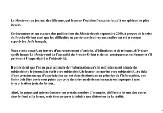 Le Monde est un journal de référence, qui façonne l’opinion française jusqu’à ses sphères les plus
élevées.

Ce document est un examen des publications du Monde depuis septembre 2000, à propos de la crise
du Proche-Orient ainsi que les difficultés en partie consécutives auxquelles ont été et restent
exposés les Juifs français.

Nous avons essayé, au travers d’un recensement d’articles, d’éditoriaux et de tribunes, d’évaluer
quelle image Le Monde rend de l’actualité du Proche-Orient et de ses conséquences en France et s’il
parvient à l’impartialité et l’objectivité.

Il est évident que l’on ne peut attendre de l’information qu’elle soit totalement dénuée de
subjectivité : le journaliste écrit avec subjectivité, le lecteur interprète avec subjectivité. Au delà
d’une certaine marge d’appréciation qui est donc intrinsèque au principe de l’information, une
limite doit être posée sous peine que cette dernière ne devienne inexacte ou impropre à une
interprétation juste du lecteur.

Ainsi, les pages qui suivent donnent un certain nombre d’exemples, différents les uns des autres
dans le fond et la forme, mais tous propres à induire une distorsion de la réalité.



                                                                                                          -3
 
