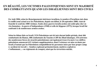 EN RÉALITÉ, LES VICTIMES PALESTINIENNES SONT EN MAJORITÉ
DES COMBATTANTS QUAND LES ISRAÉLIENNES SONT DES CIVILS


   En Août 2004, selon les Renseignements intérieurs israéliens, le nombre d’Israéliens tués dans
   le conflit armé actuel avec les Palestiniens, depuis son début, le 28 septembre 2000, vient de
   franchir le seuil des 1000 victimes. Seules deux guerres israélo-arabes ont coûté plus cher en
   vies humaines - la guerre d’indépendance (1948) et celle de Kippour (1973), lorsque Israël fut
   confronté à de nombreuses armées arabes.


   Selon les bilans faits en Israël, 2124 Palestiniens ont été tués durant ladite période, dont 466
   combattants du Hamas, 408 combattants du Tanzim et 205 du Jihad islamique. 334 activistes
   des nombreuses forces de sécurité palestiniennes ont également trouvé la mort. Les chiffres
   palestiniens annoncent 612 victimes supplémentaires, dont l’existence est mise en doute par
   Israël, d’autant que les Palestiniens comptabilisent les personnes tuées par leur propre camp
   (« accident de travail » - bombes explosant prématurément, matières explosives
   s’enflammant…- ou règlements de compte), ainsi que les terroristes-suicide.




                                                                                                      -30
 