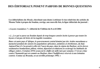 DES ÉDITORIAUX POSENT PARFOIS DE BONNES QUESTIONS



Les éditorialistes du Monde, cherchant sans doute à atténuer le ton relativiste des articles de
Mouna Naïm à propos du Soudan, corrige, une nouvelle fois, la ligne éditoriale du journal :


« Leçons rwandaises ? » éditorial de l’édition du 8 avril 2004


« […] ce qui se passe au Soudan depuis de trop longues années incite à penser que toutes les
leçons n’ont pas été tirées de la tragédie rwandaise.
Dans cet autre pays d’Afrique, le gouvernement central dominé par des Arabes musulmans a
martyrisé pendant des années les populations africaines, animistes et chrétiennes, du Sud.
Aujourd’hui, il s’en prend à celles de l’ouest du pays, dans la région du Darfour, où les forces
soudanaises bombardent, pillent, violent, déportent et réduisent en esclavage les habitants de
villages entiers. Certaines ONG avancent le chiffre de mille tués par semaine. C’est un crime
contre l’humanité qui est commis au Darfour, dans l’indifférence réservée à une lointaine
contrée. Comme au Rwanda, en un terrible printemps 1994. »




                                                                                                   -32
 