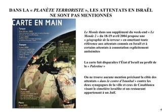 DANS LA « PLANÈTE TERRORISTE », LES ATTENTATS EN ISRAËL
               NE SONT PAS MENTIONNÉS


                            Le Monde dans son supplément du week-end « Le
                            Monde 2 » du 18-19 avril 2004 propose une
                            « géographie de la terreur » en omettant toute
                            référence aux attentats commis en Israël et à
                            certains attentats à connotation explicitement
                            antisémites


                            La carte fait disparaître l’État d’Israël au profit de
                            la « Palestine »


                            On ne trouve aucune mention précisant la cible des
                            attentats « dans le centre d’Istanbul » contre les
                            deux synagogues de la ville et ceux de Casablanca
                            visant le cimetière israélite et un restaurant
                            appartenant à un Juif.




                                                                                     -35
 