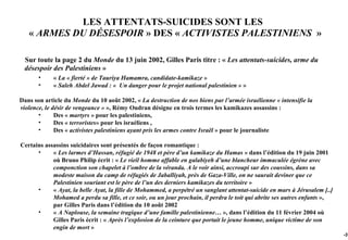 LES ATTENTATS-SUICIDES SONT LES
   « ARMES DU DÉSESPOIR » DES « ACTIVISTES PALESTINIENS »

 Sur toute la page 2 du Monde du 13 juin 2002, Gilles Paris titre : « Les attentats-suicides, arme du
 désespoir des Palestiniens »
       •    « La « fierté » de Tauriya Hamamra, candidate-kamikaze »
       •    « Saleh Abdel Jawad : « Un danger pour le projet national palestinien » »

Dans son article du Monde du 10 août 2002, « La destruction de nos biens par l’armée israélienne « intensifie la
violence, le désir de vengeance » », Rémy Oudran désigne en trois termes les kamikazes assassins :
       •      Des « martyrs » pour les palestiniens,
       •      Des « terroristes» pour les israéliens ,
       •      Des « activistes palestiniens ayant pris les armes contre Israël » pour le journaliste

Certains assassins suicidaires sont présentés de façon romantique :
      •     « Les larmes d’Hassan, réfugié de 1948 et père d’un kamikaze du Hamas » dans l’édition du 19 juin 2001
            où Bruno Philip écrit : « Le vieil homme affable en galabiyeh d’une blancheur immaculée égrène avec
            componction son chapelet à l’ombre de la véranda. A le voir ainsi, accroupi sur des coussins, dans sa
            modeste maison du camp de réfugiés de Jaballiyah, près de Gaza-Ville, on ne saurait deviner que ce
            Palestinien souriant est le père de l’un des derniers kamikazes du territoire »
      •     « Ayat, la belle Ayat, la fille de Mohammed, a perpétré un sanglant attentat-suicide en mars à Jérusalem [..]
            Mohamed a perdu sa fille, et ce soir, ou un jour prochain, il perdra le toit qui abrite ses autres enfants »,
            par Gilles Paris dans l’édition du 10 août 2002
      •     « A Naplouse, la semaine tragique d’une famille palestinienne… », dans l’édition du 11 février 2004 où
            Gilles Paris écrit : « Après l’explosion de la ceinture que portait le jeune homme, unique victime de son
            engin de mort »
                                                                                                                            -37
 