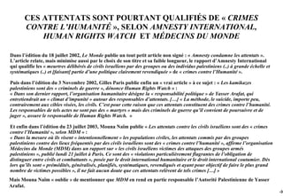 CES ATTENTATS SONT POURTANT QUALIFIÉS DE « CRIMES
       CONTRE L’HUMANITÉ », SELON AMNESTY INTERNATIONAL,
           HUMAN RIGHTS WATCH ET MÉDECINS DU MONDE

Dans l’édition du 18 juillet 2002, Le Monde publie un tout petit article non signé : « Amnesty condamne les attentats ».
L’article relate, mais minimise aussi par le choix de son titre et sa faible longueur, le rapport d’Amnesty International
qui qualifie les « meurtres délibérés de civils israéliens par des groupes ou des individus palestiniens (..) à grande échelle et
systématiques (..) et [faisant] partie d’une politique clairement revendiquée » de « crimes contre l’Humanité ».

Puis dans l’édition du 3 Novembre 2002, Gilles Paris publie enfin un « vrai article » à ce sujet : « Les kamikazes
palestiniens sont des « criminels de guerre », dénonce Human Rights Watch » :
« Dans son dernier rapport, l’organisation humanitaire désigne la « responsabilité politique » de Yasser Arafat, qui
entretiendrait un « climat d’impunité » autour des responsables d’attentats. […] « La méthode, le suicide, importe peu,
contrairement aux cibles visées, les civils. C’est pour cette raison que ces attentats constituent des crimes contre l’humanité.
Les responsables de tels actes ne sont pas des « martyrs » mais des criminels de guerre qu’il convient de poursuivre et de
juger », assure le responsable de Human Rights Watch. »

Et enfin dans l’édition du 23 juillet 2003, Mouna Naïm publie « Les attentats contre les civils israéliens sont des « crimes
contre l’Humanité », selon MDM » :
« Dans la mesure où ils visent « intentionnellement » les populations civiles, les attentats commis par des groupes
palestiniens contre des lieux fréquentés par des civils israéliens sont des « crimes contre l’humanité », affirme l’organisation
Médecins du Monde (MDM) dans un rapport sur « les civils israéliens victimes des attaques des groupes armés
palestiniens », publié lundi 21 juillet à Paris. Ce sont des « violations particulièrement flagrantes de l’obligation de
distinguer entre civils et combattants », posée par le droit international humanitaire et le droit international coutumier. Dès
lors qu’ils sont « prémédités, généralisés, planifiés, systématiques, revendiqués et ayant pour objectif de faire le plus grand
nombre de victimes possibles », il ne fait aucun doute que ces attentats relèvent de tels crimes […] »
Mais Mouna Naïm « oublie » de mentionner que MDM en rend en partie responsable l’Autorité Palestinienne de Yasser
Arafat.
                                                                                                                                    -38
 