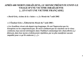 APRÈS 600 MORTS ISRAÉLIENS, LE MONDE PRÉSENTE ENFIN LE
           VISAGE D’UNE VICTIME ISRAÉLIENNE
           […EN FAIT UNE VICTIME FRANÇAISE]

 « David Gritz, victime de la « haine » », Le Monde du 7 août 2002


 « L’Étudiant Gritz », Éditorial du Monde du 7 août 2002 :
 « Les Israéliens vivent cela depuis trop longtemps. Ils ont l’impression que les
 Européens ne les comprennent pas. Ils ont le sentiment que les réactions sur le vieux
 continent, trop souvent stéréotypées dans l’habituel communiqué des chancelleries [..]
 finissent, dans leur morne et désincarnée répétition, par ne plus manifester aucune
 empathie pour ce qu’ils endurent. […] »




                                                                                          -40
 