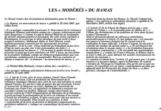 LES « MODÉRÉS » DU HAMAS
Le Monde trouve des circonstances atténuantes pour le Hamas :              Pourtant dans la charte du Hamas, Le Monde l’admet lui-
                                                                           même, « Les références antisémites abondent » (publié le 29
« Le Hamas, un mouvement de masse », publié le 20 Juin 2003 par            Décembre 2001, article non signé)
Gilles Paris
                                                                           « L’article 31 de la Charte du Hamas précise que « sous
« Il y a quelque commodité à présenter le Mouvement de la résistance       l’égide de l’islam », « il est possible pour les fidèles de (...)
islamique (Hamas) palestinien comme un « groupe relativement petit         l’islam, du christianisme et du judaïsme de vivre dans la paix
mais dangereux », comme l’a fait la Maison Blanche au lendemain            et dans l’harmonie ».
du dernier attentat perpétré à Jérusalem. De cette vision exprimée à       Mais le document abonde de références antisémites,
Washington, il ressort que le désir identique de paix prêté à deux         particulièrement à l’article 22, qui indique que « les ennemis
premiers ministres, Mahmoud Abbas et Ariel Sharon, serait                  ont amassé d’énormes fortunes qu’ils consacrent à la
malheureusement contrarié par les agissements terroristes                  réalisation de leurs objectifs. A travers l’argent, ils ont pris le
effroyables - et ils le sont - d’une minorité qu’il faudrait mettre hors   contrôle des médias du monde entier (...), ils ont financé des
d’état de nuire au plus vite. Cette présentation des faits […]             révolutions dans le monde entier. (...) la révolution française,
malheureusement est fausse. […] Il est pour le moins inexact de            la révolution communiste (...) Ils ont établi des organisations
présenter le parti qui a pris naissance en 1987 à Gaza, au tout début      clandestines (...) comme les Francs-Maçons, le Rotary club et
de la première Intifada, comme un élément groupusculaire que son           le Lion’s club, etc., pour détruire les sociétés et promouvoir les
extrémisme condamnerait à la marginalité. Bien au contraire, le            intérêts du sionisme ».
Hamas a toujours été - et demeure - un mouvement de masse. […] »           Le sommet est atteint avec l’article 32, qui assure que « le plan
                                                                           sioniste n’a aucunes limites ; après la Palestine, ils veulent
                                                                           s’étendre du Nil jusqu’à l’Euphrate. Dès qu’ils ont occupé un
…et Michel Bôle-Richard y trouve même des « modérés » :                    espace, ils regardent vers un autre, conformément au plan qui
                                                                           apparaît dans les Protocoles des Sages de Sion », ce faux
« Les groupes radicaux palestiniens dénoncent la trêve avec Israël »,      grossier, classique de l’antisémitisme. »
publié le 22 août 2003
« […] Agé de 53 ans, père de onze enfants, Ismaïl Abou Chanab,
originaire de Gaza, a été un fondateur du Mouvement de la
résistance islamique (Hamas) aux côtés de son chef spirituel, le cheik
Ahmed Yassine. Ce qui lui a valu de passer dix ans en prison. Formé
à l’université Al-Mansour au Caire, diplômé de l’université du
Colorado aux Etats-Unis, cet ingénieur en bâtiment a toujours été
considéré comme un modéré. Siégeant comme observateur au
Conseil central de l’OLP (Organisation de libération de la Palestine),
il avait envisagé la prolongation de la trêve en échange d’un retrait
d’Israël des territoires occupés. Il était connu pour son ton mesuré et
son caractère tranquille. Pour Israël, au contraire, il était
« responsable de la prise de décision et dirigeait et approuvait les
opérations militaires », indique un communiqué du premier ministre.
[…] »
                                                                                                                                                 -42
 