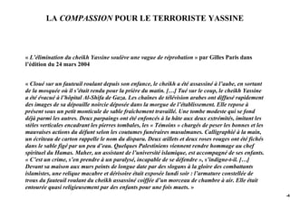 LA COMPASSION POUR LE TERRORISTE YASSINE



« L’élimination du cheikh Yassine soulève une vague de réprobation » par Gilles Paris dans
l’édition du 24 mars 2004


« Cloué sur un fauteuil roulant depuis son enfance, le cheikh a été assassiné à l’aube, en sortant
de la mosquée où il s’était rendu pour la prière du matin. […] Tué sur le coup, le cheikh Yassine
a été évacué à l’hôpital Al-Shifa de Gaza. Les chaînes de télévision arabes ont diffusé rapidement
des images de sa dépouille noircie déposée dans la morgue de l’établissement. Elle repose à
présent sous un petit monticule de sable fraîchement travaillé. Une tombe modeste qui se fond
déjà parmi les autres. Deux parpaings ont été enfoncés à la hâte aux deux extrémités, imitant les
stèles verticales encadrant les pierres tombales, les « Témoins » chargés de peser les bonnes et les
mauvaises actions du défunt selon les coutumes funéraires musulmanes. Calligraphié à la main,
un écriteau de carton rappelle le nom du disparu. Deux œillets et deux roses rouges ont été fichés
dans le sable figé par un peu d’eau. Quelques Palestiniens viennent rendre hommage au chef
spirituel du Hamas. Maher, un assistant de l’université islamique, est accompagné de ses enfants.
« C’est un crime, s’en prendre à un paralysé, incapable de se défendre », s’indigne-t-il. […]
Devant sa maison aux murs peints de longue date par des slogans à la gloire des combattants
islamistes, une relique macabre et dérisoire était exposée lundi soir : l’armature constellée de
trous du fauteuil roulant du cheikh assassiné coiffée d’un morceau de chambre à air. Elle était
entourée quasi religieusement par des enfants pour une fois muets. »
                                                                                                       -43
 
