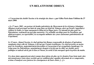 UN RELATIVISME ODIEUX



« L’assassinat du cheikh Yassine et la stratégie du chaos », par Gilles Paris dans l’édition du 27
mars 2004


« Le 27 mars 2002 , un porteur de bombe palestinien du Mouvement de la résistance islamique
(Hamas) avait provoqué un bain de sang dans un hôtel de Nétanya, alors qu’Israël s’apprêtait à
célébrer le Seder, le repas marquant le début de la Pâque juive. Un attentat de plus pour les
Palestiniens, seulement un peu plus meurtrier. Un véritable sacrilège pour les Israéliens, qui
allait provoquer, en représailles, la reconquête militaire des zones autonomes palestiniennes de
Cisjordanie.


Le 22 mars, Ahmed Yassine, le chef spirituel du Hamas responsable de dizaines d’opérations
sanglantes dont celle de Nétanya, a été tué par l’armée israélienne. Un chef terroriste en moins
pour les Israéliens, majoritairement favorables à l’assassinat d’un sexagénaire handicapé. Un
crime pour les Palestiniens, unanimement choqués à la fois par la cible, un cheikh, aussi
politique et radical soit-il, par le lieu et l’heure, la sortie d’une mosquée après la prière du matin.


Ces deux dates apparaissent ainsi comme deux jalons de plus sur le chemin d’une lente mais sûre
méconnaissance entre deux sociétés qui ne semblent plus capables désormais de se comprendre,
et donc d’analyser avec justesse les conséquences de leurs choix. […] »
                                                                                                          -44
 
