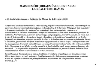 MAIS DES ÉDITORIAUX ÉVOQUENT AUSSI
                          LA RÉALITÉ DU HAMAS


« M. Arafat et le Hamas », Éditorial du Monde du 4 décembre 2001

« Il faut dire les choses simplement. Le bain de sang perpétré samedi 1er et dimanche 2 décembre par des
terroristes du mouvement palestinien Hamas en Israël relève de la barbarie. Mélange de folie meurtrière
et de sauvagerie absolue. Ses auteurs l’ont revendiqué. Ils n’ont évoqué ni « contexte » ni
« circonstances ». Ils disent avoir voulu « venger » l’un des leurs. Leurs cibles n’étaient ni politiques ni
militaires. Pour reprendre le discours que développe leur propagande, jour après jour, ils ont voulu tuer «
le plus de juifs possible » - ils ne disent jamais « Israéliens ». Ils ont frappé samedi soir la rue la plus
fréquentée de Jérusalem, projetant une volée de clous et de boulons aux terrasses de cafés bondés. Ils ont,
le lendemain, pulvérisé un bus plein de paisibles voyageurs dans la ville de Haïfa. Trente personnes ont
été tuées ; plus de deux cents autres blessées, souvent grièvement. Nombre d’entre elles resteront mutilées
à vie. Elles ont eu le tort d’aller prendre un café à la fin du shabbat ou de monter dans un bus pour aller
au travail... Les responsables de pareilles monstruosités sont ceux qui portent la bombe à clous et leurs
commanditaires. Pas les « circonstances » ou la « situation ».
Les méthodes du Hamas disent sa nature, totalitaire, et sa charte ne cache pas son dessein : non pas
libérer les territoires occupés mais rayer Israël de la carte. Ses dirigeants se sont opposés au processus
d’Oslo. Ils refusent la solution du partage territorial, la création d’un Etat palestinien au côté
d’Israël. […] »
                                                                                                               -46
 