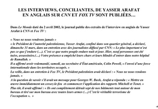 LES INTERVIEWS, CONCILIANTES, DE YASSER ARAFAT
      EN ANGLAIS SUR CNN ET FOX TV SONT PUBLIÉES…

Dans Le Monde daté du 2 avril 2002, le journal publie des extraits de l’interview en anglais de Yasser
Arafat à CNN et Fox TV :

« Nous ne nous rendrons jamais »
« le Président de l’autorité palestinienne, Yasser Arafat, confiné dans son quartier général, a déclaré,
dimanche 31 mars, dans un entretien avec des journalistes diffusé par CNN: « Le plus important n’est
pas ce que j’endure (…). C’est ce que notre peuple endure nuit et jour. Hier, neuf personnes ont été
tuées, assassinées.(…) Votre présence a empêché leurs chars et leurs blindés d’entrer dans notre hôpital
de Ramallah. »
Il a affirmé avoir redemandé, samedi, au secrétaire d’État américain, Colin Powell, « l’envoi d’une force
internationale dans les territoires occupés. »
La veille, dans un entretien à Fox TV, le Président palestinien avait déclaré : « Nous ne nous rendons
jamais. »
A la question de savoir s’il avait un message pour Georges W. Bush, Arafat a répondu : « Mettre en
œuvre immédiatement un cessez-le-feu et commencer l’application des rapports Mitchell et Tenet. »
Plus tôt, il avait affirmé : « Ils ont complètement détruit sept de nos bâtiments tout autour de mon
bureau et tiré sur mon bureau avec toutes leurs armes (…) C’est le véritable terrorisme de
l’occupation ». »


                                                                                                            -48
 