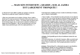 … MAIS SON INTERVIEW « SHAHID » SUR AL JAZIRA
                               EST LARGEMENT TRONQUÉE !

 Le Monde du 31 mars 2002 ne publie que quelques extraits de                    Voici l’interview complète de Yasser Arafat à la télévision Al Jazira,
 l’interview en arabe de Yasser Arafat sur Al Jazira :                          que Le Monde n’a pas publié :

 « Dans une conversation avec la chaîne Al Jazira, Yasser Arafat a              « Yasser Arafat : « Ils ont décidé de me faire prisonnier, de me déporter
                                                                                ou de me tuer. Non, je leurs dis [que je serais] un martyr, un martyr, un
 déclaré qu’il n’avait aucunement l’intention d’être prisonnier ou de se
                                                                                martyr et un martyr. Allah, donne moi le martyre à...[Jérusalem]. Je
 faire tuer, mais d’être un « martyr ». Il a ajouté, dans une phrase qui a
                                                                                finirai peut-être en martyr, mais c’est sûr, l’un ou l’autre de nos
 tiré des larmes jusque chez ses adversaires, islamistes du Hamas ou            garçons ou de nos filles brandira le drapeau de la Palestine sur les
 laïques du Front Populaire: « Ma vie vaut-elle plus que la vie d’un            murs de Jérusalem, sur les minarets de Jérusalem et sur les églises de
 simple citoyen palestinien,que celle d’un enfant palestinien » ? »             Jérusalem. Que tous comprennent : personne, dans le peuple
                                                                                palestinien ou dans la nation arabe, ne se soumettra ni se rendra. Mais
                                                                                nous prions Allah qu’il fasse de nous des martyrs, des martyrs. Nous
                                                                                marchons sur Jérusalem, des martyrs par millions. [...] C’est un appel
                                                                                aux nations arabes et musulmanes, et à tous le chrétiens du monde
                                                                                entier. Cette terre est sacrée, cette terre que l’on appelle en occident
                                                                                « Terra Sancta », la Terre Sainte. Nous défendons ces lieux saints ».

                                                                                Al Jazira : Est-il possible que les forces israéliennes tentent de vous
                                                                                assassiner?
                                                                                « Ils sont les bienvenus. Je recherche le martyre. Allah, accorde-le-moi.
                                                                                Est-ce que je vaux mieux que nos jeunes héros ? Nous recherchons le
                                                                                martyr. Nous le voulons tous. Tout le peuple palestinien est prêt au
                                                                                martyre... »

                                                                                Al Jazira : Sharon dit qu’il y a désormais une guerre sans frontières
                                                                                géographiques. Quelle est votre évaluation de la situation ?
                                                                                « Nous envisageons toutes possibilités. Personne n’est ébranlé,
                                                                                personne n’a peur, personne ne se replie. Nous marchons sur
                                                                                Jérusalem, des martyrs par million ».
Source: Courrier International « Abattre Arafat, et après ? » du 4 avril 2002
                                                                                                                                                            -49
 