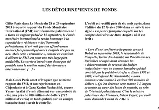 LES DÉTOURNEMENTS DE FONDS

Gilles Paris dans Le Monde du 28 et 29 septembre      L’oubli est rectifié près de six mois après, dans
2003 évoque le rapport du Fonds Monétaire             l’édition du 12 février 2004 dans un article non
International (FMI) sur l’économie palestinienne :    signé « La justice française enquête sur les
« Dans un rapport publié le 15 septembre, le Fonds    comptes bancaires de Mme Arafat » où il est
monétaire international a rendu hommage à la          écrit :
capacité de « résistance » de l’économie
palestinienne. Il est vrai que son effondrement
maintes fois pronostiqué avec l’Intifada n’a pas eu    « Lors d’une conférence de presse, tenue à
lieu. Mais cette « résistance », comme en convient    Dubaï en septembre 2003, le responsable de
d’ailleurs le FMI, est pour une très large part       l’enquête, Karim Nashashibi, un Palestinien des
artificielle. La survie n’aurait sans doute pas été   territoires occupés avait dénoncé les
possible sans le soutien massif des donateurs         « détournements de revenus du budget
internationaux. […] »                                 -palestinien- vers un compte bancaire spécial
                                                      contrôlé par le président Arafat ». Entre 1995 et
                                                      2000, avait ajouté M. Nashashibi, « nous
Mais Gilles Paris omet d’évoquer que ce même          estimons cette somme à environ 900 millions de
rapport du FMI, et son représentant en                dollars ». Qu’est devenue cette manne ? L’argent
Cisjordanie et à Gaza Karim Nashashibi, accuse        se trouve au cœur des luttes de pouvoir, au sein
Yasser Arafat d’avoir détourné sur une période de     de l’Autorité palestinienne. C’est le ministre
cinq ans près de 900 millions de dollars (792         palestinien des Finances, Salem Fayed, qui avait
millions d’euros) de fonds publics sur un compte      ainsi demandé l’audit du FMI. »
bancaire dont il avait le contrôle.
                                                                                                          -50
 