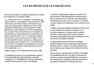 LES RUMEURS SUR LES ISRAÉLIENS


Pour Sylvain Cypel, les Israéliens étaient-ils au courant     Au delà de l’appréciation subjective qui peut être
des attentats du 11 septembre 2001 ?                          faite de telle ou telle information la question qui se
                                                              pose avant tout est la véracité de cette information :
« […] Plus du tiers de ces « étudiants » [israéliens], qui,
                                                              l’information est-elle exacte ou inexacte. Le véracité
selon le rapport, se sont déplacés dans au moins 42 villes
américaines, ont déclaré résider en Floride. Cinq au          est nous semble-t-il le fondement et la vocation de tout
moins ont été interceptés à Hollywood, et deux à Fort         média.
Lauderdale. Hollywood est une bourgade de 25 000              L’affaire des pseudo espions israéliens aux États-Unis
habitants au nord de Miami, près de Fort Lauderdale.          est un véritable cas d’école en la matière. Les
Or, au moins 10 des 19 terroristes du 11 septembre ont        caractères apparus en exergue dans le corps de
été domiciliés en Floride. Quatre des cinq membres du         l’article n’auront fait retenir au lecteur que la
groupe ayant dérouté le vol n° 11 d’American Airlines         proximité géographique des jeunes Israéliens avec les
ainsi qu’un des cinq terroristes du vol United 175,ont        terroristes d’Al Qaïda en Floride.
tous été domiciliés à divers moments à... Hollywood, en
Floride. Quant aux vol United 75 […] et United 93 qui         Le démenti paru les jours suivants ne change
s’est écrasé le 11 septembre en Pennsylvanie, ils ont tous    malheureusement rien à l’impression laissée par le
été un moment domiciliés à Delray Beach, au nord de           premier article. Le Monde s’est laissé emporter par
Fort Lauderdale. […] »                                        des révélations qui n’ont pas été vérifiées lors de leur
Publié en page 1 et 2 du Monde daté du 6 mars 2002            parution.
                                                              Nous notons à ce propos que Le Monde s’est indigné
Le lendemain en page 5 et le surlendemain en page 3,          de la publication du livre de Thierry Meyssan qui
Le Monde publie de vagues démentis et parle de                dénonce le pseudo complot falsificateur qui entoure
« polémique ». Le FBI dément. La presse américaine,           les attentats du 11 septembre, pourtant l’article sur
véritable contre-pouvoir, trouve cela ridicule.               les espions israéliens n’en était pas très loin…
                                                                                                                         -54
 