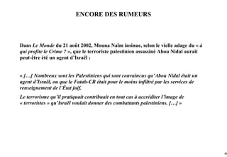 ENCORE DES RUMEURS



Dans Le Monde du 21 août 2002, Mouna Naïm insinue, selon le vielle adage du « à
qui profite le Crime ? », que le terroriste palestinien assassiné Abou Nidal aurait
peut-être été un agent d’Israël :


« […] Nombreux sont les Palestiniens qui sont convaincus qu’Abou Nidal était un
agent d’Israël, ou que le Fatah-CR était pour le moins infiltré par les services de
renseignement de l’État juif.
Le terrorisme qu’il pratiquait contribuait en tout cas à accréditer l’image de
« terroristes » qu’Israël voulait donner des combattants palestiniens. […] »




                                                                                      -55
 
