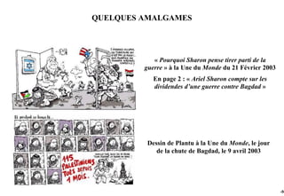 QUELQUES AMALGAMES




            « Pourquoi Sharon pense tirer parti de la
         guerre » à la Une du Monde du 21 Février 2003
            En page 2 : « Ariel Sharon compte sur les
            dividendes d’une guerre contre Bagdad »




          Dessin de Plantu à la Une du Monde, le jour
             de la chute de Bagdad, le 9 avril 2003




                                                         -56
 