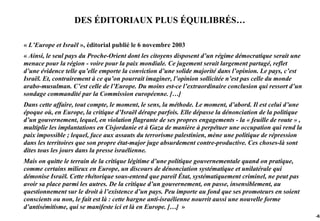 DES ÉDITORIAUX PLUS ÉQUILIBRÉS…

« L’Europe et Israël », éditorial publié le 6 novembre 2003
« Ainsi, le seul pays du Proche-Orient dont les citoyens disposent d’un régime démocratique serait une
menace pour la région - voire pour la paix mondiale. Ce jugement serait largement partagé, reflet
d’une évidence telle qu’elle emporte la conviction d’une solide majorité dans l’opinion. Le pays, c’est
Israël. Et, contrairement à ce qu’on pourrait imaginer, l’opinion sollicitée n’est pas celle du monde
arabo-musulman. C’est celle de l’Europe. Du moins est-ce l’extraordinaire conclusion qui ressort d’un
sondage commandité par la Commission européenne. […]
Dans cette affaire, tout compte, le moment, le sens, la méthode. Le moment, d’abord. Il est celui d’une
époque où, en Europe, la critique d’Israël dérape parfois. Elle dépasse la dénonciation de la politique
d’un gouvernement, lequel, en violation flagrante de ses propres engagements - la « feuille de route » ,
multiplie les implantations en Cisjordanie et à Gaza de manière à perpétuer une occupation qui rend la
paix impossible ; lequel, face aux assauts du terrorisme palestinien, mène une politique de répression
dans les territoires que son propre état-major juge absurdement contre-productive. Ces choses-là sont
dites tous les jours dans la presse israélienne.
Mais on quitte le terrain de la critique légitime d’une politique gouvernementale quand on pratique,
comme certains milieux en Europe, un discours de dénonciation systématique et unilatérale qui
démonise Israël. Cette rhétorique sous-entend que pareil État, systématiquement criminel, ne peut pas
avoir sa place parmi les autres. De la critique d’un gouvernement, on passe, insensiblement, au
questionnement sur le droit à l’existence d’un pays. Peu importe au fond que ses promoteurs en soient
conscients ou non, le fait est là : cette hargne anti-israélienne nourrit aussi une nouvelle forme
d’antisémitisme, qui se manifeste ici et là en Europe. […] »
                                                                                                           -63
 