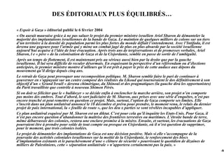 DES ÉDITORIAUX PLUS ÉQUILIBRÉS…

« Espoir à Gaza » éditorial publié le 6 février 2004
« On aurait mauvaise grâce à ne pas saluer le projet du premier ministre israélien Ariel Sharon de démanteler la
majorité des implantations israéliennes de la bande de Gaza. Le maintien de quelques milliers de colons sur un tiers
d’un territoire à la densité de population parmi les plus fortes du monde défiait l’entendement. Avec l’Intifada, il est
devenu une gageure pour l’armée qui y mène un combat jugé de plus en plus absurde par la société israélienne
aujourd’hui acquise à l’idée de leur évacuation. Après trois ans de tergiversations et de promesses verbales, Ariel
Sharon, l e « père » de la colonisation de Gaza et de la Cisjordanie, semble en passe de sortir de l’ambiguïté.
Après un temps de flottement, il est maintenant pris au sérieux aussi bien par la droite que par la gauche
israélienne. Il lui sera difficile de reculer désormais. En esquissant la perspective d’un référendum ou d’élections
anticipées, le premier ministre montre d’ailleurs qu’il est prêt à payer le prix de cette audace aux dépens du
mouvement qu’il dirige depuis cinq ans.
Le retrait de Gaza peut provoquer une recomposition politique. M. Sharon semble faire le pari de continuer à
gouverner en s’appuyant sur un centre composé des réalistes du Likoud qui tourneraient le dos définitivement à son
objectif d’un « Grand Israël » devenu chimérique, du Shinouï et des pragmatiques (la gauche dira les opportunistes)
du Parti travailliste que contrôle à nouveau Shimon Pérès.
Si on doit se féliciter que le « bulldozer » se décide enfin à enclencher la marche arrière, son projet n’en comporte
pas moins des ombres. Tout d’abord, le sort judiciaire de M. Sharon, aux prises avec une série d’enquêtes, n’est pas
encore tranché et peut remettre en question ce projet. Mais, surtout, l’option de Gaza comporte ses limites. Elle
s’inscrit dans un plan unilatéral annoncé le 18 décembre et prévu pour prendre, le moment venu, le relais du dernier
projet de paix international, la « feuille de route », que les deu x parties se sont révélées incapables d’appliquer.
Ce plan unilatéral esquissé par M. Sharon est un diktat. C’est pour cela qu’il inquiète les Etats-Unis. Pour Gaza, il
n’est pas encore question d’abandonner la maîtrise des frontières terrestres ou maritimes. L’étroite bande de terre,
même débarrassée des colonies, restera une enclave promise à la misère. Ensuite, et surtout, les évacuations de Gaza
pourraient être à prendre pour solde de tout compte ou presque en Cisjordanie, où il n’est question de supprimer,
pour le moment, que trois colonies isolées.
Le projet de démanteler des implantations de Gaza est une décision positive. Mais si elle s’accompagne de la
poursuite des activités coloniales israéliennes sur la moitié de la Cisjordanie, le renforcement des blocs
d’implantation existants et le parachèvement d’une « clôture de sécurité » pourrissant le quotidien de dizaines de
milliers de Palestiniens, cette « séparation unilatérale » n’apportera certainement pas la paix. »
                                                                                                                           -64
 