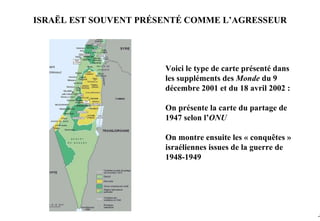 ISRAËL EST SOUVENT PRÉSENTÉ COMME L’AGRESSEUR




                       Voici le type de carte présenté dans
                       les suppléments des Monde du 9
                       décembre 2001 et du 18 avril 2002 :

                       On présente la carte du partage de
                       1947 selon l’ONU

                       On montre ensuite les « conquêtes »
                       israéliennes issues de la guerre de
                       1948-1949




                                                              -7
 