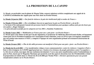 LA PROMOTION DE LA CAPJPO

Le Monde, en particulier sous la plume de Mouna Naïm, consacre plusieurs articles complaisants aux appels de la
CAPJPO (Coordination des Appels pour une Paix Juste au Proche-Orient)

Le Monde 24 janvier 2002 : « Sur fond de violences, la paix des intellectuels juifs et arabes de France »

Le Monde 19 février 2002 : « Des scientifiques lancent un appel pour la paix au Proche-Orient », où on lit :
« J’ai honte d’être juif quand j’entends des personnes hurler à l’antisémitisme pour quelques cailloux jetés par des beurs pas
très malins », Roger Salomon
« Le génocide juif ne justifie pas les saloperies de l’an 2002 », Stanislas Tomkiewicz

Le Monde 5 mars 2002 : « Mobilisation en France pour une « paix juste » au Proche-Orient »
Le Monde passe sous silence le fait que l’un des signataires, le professeur de Médecine Marcel-Francis Kahn, est largement
connu pour être le Président Fondateur de l’Association France Palestine, créée en 1979 et qui s’est toujours manifestée
par son soutien sans nuances à l’OLP, y compris à l’époque où cette organisation prônait ouvertement la destruction de
l’État d’Israël

Le Monde 26 mars 2002 : « Plus de dix mille personnes ont manifesté à Paris pour une paix « juste » au Proche-Orient »

Le Monde du 26 avril 2002 : « Une manifestation «laïque et non communautariste» contre les violences s’organise à Paris »
Sous ce titre trompeur, la CAPJPO appel pourtant au « Soutien à la résistance du peuple palestinien contre l’occupation ».
Le titre de cet article, non signé, fait une confusion (involontaire ?) avec une autre manifestation contre l’antisémitisme et
pour la Paix, lancée par le Magazine Marianne qui aurait du avoir lieu après le deuxième tour des Présidentielles et dont
la préparation est relatée dans Le Monde du 20 avril 2002 par Nicolas Weil : « Derniers ajustements pour une grande
manifestation unitaire sur le Proche Orient »


                                                                                                                                 -70
 