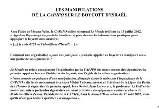 LES MANIPULATIONS
                DE LA CAPJPO SUR LE BOYCOTT D’ISRAËL


Avec l’aide de Mouna Naïm, la CAPJPO utilise le journal Le Monde (édition du 13 juillet 2002,
« Appel au Boycottage des produits israéliens ») pour donner les informations pratiques pour
appliquer le boycott anti-israélien :
« […] le code 0729 est l’identifiant d’Israël […] ».


Comment une organisation « pour une paix juste » peut-elle appeler au boycott et manipuler ainsi
une partie de ses signataires ?


Le Monde ne relate aucunement l’exploitation par la CAPJPO des noms connus des signataires du
premier appel en lançant l’initiative du boycott, sous l’égide de la même organisation :
« Nous sommes en présence d’une manipulation, alimentée à tout le moins par l’imprudence de la
CAPJPO » déclarait notamment à ce sujet Michel Tubiana, avocat et Président de la Ligue des Droits
de l’Homme et signataire du premier appel. Jean Daniel, Jean Lacouture, le professeur Le Goff et de
nombreux autres prétendus signataires ont aussi protesté « énergiquement contre cet abus » de
Madame Olivia Zémor, Présidente de la CAPJPO, dans le Nouvel Observateur du 1er août 2002, abus
qu’ils n’ont pas hésité à qualifier « d’usurpation ».

                                                                                                      -72
 