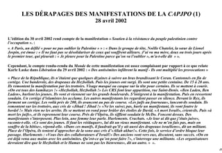 LES DÉRAPAGES DES MANIFESTATIONS DE LA CAPJPO (1)
                                                      28 avril 2002


L’édition du 30 avril 2002 rend compte de la manifestation « Soutien à la résistance du peuple palestinien contre
l’occupation ». :
« A Paris, un défilé « pour ne pas oublier la Palestine » » : « Dans le groupe de tête, Noëlle Chatelet, la sœur de Lionel
Jospin, est émue : « Il ne faut pas se désolidariser de ceux qui souffrent ailleurs. J’ai vu ma mère, deux ou trois jours après
le premier tour, qui pleurait : « Je pleure pour la Palestine parce qu’on va l’oublier », m’a-t-elle dit » ».

Cependant, le compte rendu-rendu du Monde de cette manifestation est assez complaisant par rapport à ce que relate
Karle Laske dans Libération du 29 avril 2002 : « Des antisémites infiltrent la manif - Ils ont multiplié les provocations »

« Place de la République, ils n’étaient que quelques dizaines à suivre un bras brandissant le Coran. Cantonnés en fin de
cortège. Une banderole, des drapeaux du Hezbollah. Puis les jeunes ont surgi. Ils sont une petite centaine. De 15 à 20 ans.
Ils remontent la manifestation par les trottoirs. Visage masqué ou casque sur la tête pour certains. Ils se mettent à courir.
«On est tous des kamikazes !» «Hezbollah, Hezbollah !» Les CRS font leur apparition, rue Saint-Denis. «Ben Laden, Ben
Laden», hurlent les jeunes. Ils vont et viennent sur les grands boulevards. S’intègrent à la manifestation. Puis en ressortent
soudain. Un cortège d’islamistes les acclame. Les autres manifestants les regardent passer en silence. Devant le Rex, ils
forment un cortège. Les voilà près de 200, ils avancent au pas de course. «Les juifs au fourneau», lancent-ils soudain. Ils
remontent sur les trottoirs, aux cris de «Jihad ! Jihad !» «Ne les suivez pas, hurle un manifestant, ils vont foutre le
bordel !» Mais rien ne les arrête. Ils se mettent en rond pour brûler des étoiles de David. «A mort Israël», crient-ils. Puis «à
mort les juifs», et ils reprennent leur course. Près de l’Opéra, ils sifflent soudain le McDo. Foncent dessus. Des
manifestants s’interposent. Plus loin, une femme leur parle. Hurlements. Crachats. «Je leur ai dit que j’étais juive»,
raconte-t-elle. «Ce sont des jeunes. Il faut les rééduquer», lui dit un vieux manifestant. «Je ne m’en fais pas, mais on
souffre de la bêtise», répond-elle. «Dans ces manifs, il faudrait qu’il y ait aussi des drapeaux israéliens», dit un militant.
Place de l’Opéra, ils tentent d’approcher de la sono aux cris d’«Allah akbar!». Cette fois, le service d’ordre bloque leur
passage. Hurlements : «Vous êtes des collaborateurs d’Israël!» Des anciens vont vers eux, discutent, sans succès. «On en
est déjà venu aux mains avec les antisémites. Qu’est-ce qu’on peut faire ?», s’interroge une militante. «Les organisateurs
devraient dire que le Hezbollah et le Hamas ne sont pas les bienvenus», dit un autre. » ».
                                                                                                                                   -74
 