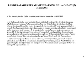 LES DÉRAPAGES DES MANIFESTATIONS DE LA CAPJPO (2)
                                         26 mai 2002


« Des slogans pro-Ben Laden », article paru dans Le Monde du 28 Mai 2002


« Le foulard palestinien noué sur la tête façon Intifada, brandissant des étendards jaunes du
Hezbollah, une trentaine d’adolescents de banlieue ont été à l’origine de plusieurs incidents
sérieux lors du défilé parisien contre George Bush. Après avoir brûlé un drapeau américain et
scandé des slogans antisémites et pro-Ben Laden, ce groupe, surexcité, a insulté les commerçants
qui se trouvaient sur le parcours de la manifestation avant d’agresser un jeune garçon et une
jeune fille de leur âge circulant en scooter. « C’est des juifs », indiquait l’un des membres du
groupe. Les deux adolescents jetés à bas de leur engin ont dû leur salut à l’intervention d’autres
manifestants beurs et d’un inspecteur de police qui les ont hissés sur le toit d’une voiture.
« C’était une manif anti-Bush, on a sous-estimé ce genre de problèmes, reconnaît Christian
Picquet, de la LCR et de la Coordination des appels pour une paix juste au Proche-Orient. Ces
gens n’ont plus rien à faire dans nos manifs et on se donnera désormais les moyens de faire en
sorte qu’ils n’y soient plus. » »




                                                                                                     -75
 