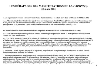 LES DÉRAPAGES DES MANIFESTATIONS DE LA CAPJPO (3)
                                                      25 mars 2003


« Les organisateurs veulent « proscrire toute forme d’antisémitisme » », article paru dans Le Monde du 30 Mars 2003
« […] De son côté, la Coordination des appels pour une paix juste au Proche-Orient affirme « que les violences du 22 mars
n’ont pas eu lieu à la hauteur de son cortège » et qu’ « aucun de ses membre n’a agressé qui que ce soit, verbalement ou
physiquement ». Sa présidente, Olivia Zemor, dément tout lien de son association avec cet acte.[…] »


Le Monde s’abstient encore une fois de relater les propos de Shalom Archav à l’encontre de la CAPJPO :
« La CAPJPO ou la mythomanie portée au délire », communiqué de presse du mardi 25 mars par Les Amis de Shalom
Arshav (La Paix Maintenant) :
« […] 1. De la vision de l’extrait de la cassette de Digipresse, il ressort que les agresseurs, issus du cortège de la CAPJPO,
n’étaient pas des jeunes désœuvrés, mais des adultes organisés, dont certains étaient armés, et qui voulaient casser du juif. Il
est urgent que les pouvoirs publics assument leurs responsabilités face à ce phénomène, qu’ils prennent les mesures
nécessaires contre ces individus et assurent la sécurité de tous les citoyens de ce pays, quelle que soit leur confession. Une
plainte ayant été déposée et les films permettant de reconnaître les agresseurs, une suite juridique sera donnée à ces
évènements.
2. Pour la CAPJPO, le fait d’être juif et de le paraître, en portant par exemple une kipa ou une étoile de David, semble
justifier amplement le droit d’être tabassé.
3. Le comportement de ces manifestants est la conséquence des mots d’ordre lancés par la CAPJPO et qui reflètent son
analyse manichéenne du conflit du Moyen-Orient. En réduisant celui-ci à l’opposition de victimes, toutes par essence
palestiniennes, à des agresseurs, qui ne peuvent évidemment qu’être israéliens et juifs, on prépare ce glissement d’un
antisionisme primaire à l’antisémitisme. En associant dans des mots d’ordre ou sur des affiches les noms de Sharon et de
nazi, ou de l’étoile de David et de la croix gammée, on donne en effet une justification morale à de tels comportements. […] »
                                                                                                                                   -76
 