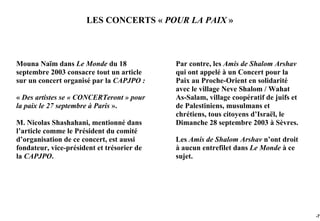 LES CONCERTS « POUR LA PAIX »



Mouna Naïm dans Le Monde du 18              Par contre, les Amis de Shalom Arshav
septembre 2003 consacre tout un article     qui ont appelé à un Concert pour la
sur un concert organisé par la CAPJPO :     Paix au Proche-Orient en solidarité
                                            avec le village Neve Shalom / Wahat
« Des artistes se « CONCERTeront » pour     As-Salam, village coopératif de juifs et
la paix le 27 septembre à Paris ».          de Palestiniens, musulmans et
                                            chrétiens, tous citoyens d’Israël, le
M. Nicolas Shashahani, mentionné dans       Dimanche 28 septembre 2003 à Sèvres.
l’article comme le Président du comité
d’organisation de ce concert, est aussi     Les Amis de Shalom Arshav n’ont droit
fondateur, vice-président et trésorier de   à aucun entrefilet dans Le Monde à ce
la CAPJPO.                                  sujet.




                                                                                       -77
 