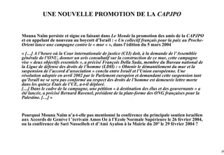 UNE NOUVELLE PROMOTION DE LA CAPJPO


Mouna Naïm persiste et signe en faisant dans Le Monde la promotion des amis de la CAPJPO
et en appelant de nouveau au boycott d’Israël : « Un collectif français pour la paix au Proche-
Orient lance une campagne contre le « mur » », dans l’édition du 5 mars 2004
« […] A l’heure où la Cour internationale de justice (CIJ) doit, à la demande de l’Assemblée
générale de l’ONU, donner un avis consultatif sur la construction de ce mur, cette campagne
vise « deux objectifs essentiels », a précisé François Della Suda, membre du Bureau national de
la Ligue de défense des droits de l’homme (LDH) : « Obtenir le démantèlement du mur et la
suspension de l’accord d’association » conclu entre Israël et l’Union européenne. Une
résolution adoptée en avril 2002 par le Parlement européen et demandant cette suspension tant
qu’Israël ne se sera pas conformé au respect des droits de l’homme est demeurée lettre morte
dans les quinze États de l’UE, a-t-il déploré.
[…] Dans le cadre de la campagne, une pétition « à destination des élus et des gouvernants » a
été lancée, a précisé Bernard Ravenel, président de la plate-forme des ONG françaises pour la
Palestine. […] »


Pourquoi Mouna Naïm n’a-t-elle pas mentionné la conférence du principale soutien israélien
aux Accords de Genève l ’écrivain Amos Oz à l’Ecole Normale Supérieure le 26 février 2004,
ou la conférence de Sari Nusseibeh et d’Ami Ayalon à la Mairie du 20° le 29 février 2004 ?




                                                                                                  -78
 