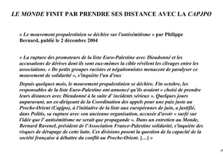 LE MONDE FINIT PAR PRENDRE SES DISTANCE AVEC LA CAPJPO


  « Le mouvement propalestinien se déchire sur l'antisémitisme » par Philippe
  Bernard, publié le 2 décembre 2004


  « La rupture des promoteurs de la liste Euro-Palestine avec Dieudonné et les
  accusations de dérives dont ils sont eux-mêmes la cible révèlent les clivages entre les
  associations. « De petits groupes racistes et négationnistes menacent de paralyser ce
  mouvement de solidarité », s'inquiète l'un d'eux
  Depuis quelques mois, le mouvement propalestinien se déchire. Fin octobre, les
  responsables de la liste Euro-Palestine ont annoncé qu'ils avaient « choisi de prendre
  leurs distances avec Dieudonné à la suite d' incidents sérieux ». Quelques jours
  auparavant, un ex-dirigeant de la Coordination des appels pour une paix juste au
  Proche-Orient (Capjpo), à l'initiative de la liste aux européennes de juin, a justifié,
  dans Politis, sa rupture avec son ancienne organisation, accusée d'avoir « surfé sur
  l'idée que l' antisémitisme ne serait que propagande ». Dans un entretien au Monde,
  Bernard Ravenel, président de l'Association France-Palestine solidarité, s'inquiète des
  risques de dérapage de cette lutte. Ces divisions posent la question de la capacité de la
  société française à débattre du conflit au Proche-Orient. […] »

                                                                                              -79
 