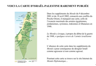 VOICI LA CARTE D’ISRAËL-PALESTINE RAREMENT PUBLIÉE

                        Dans les suppléments du Monde du 9 décembre
                        2001 et du 18 avril 2002, consacrés aux conflits du
                        Proche-Orient, il manquait une carte, celle de
                        l’avancée maximale des armées égyptiennes,
                        jordaniennes, syriennes, irakiennes et libanaises en
                        1948.


                        Le Monde y évoque, à propos du début de la guerre
                        de 1948, « quelques revers de l’armée israélienne
                        ».


                        L’absence de cette carte dans les suppléments du
                        Monde a pour conséquence de désigner Israël
                        comme agresseur et non comme agressé.


                        Pourtant cette carte se trouve sur le site Internet du
                        Monde Diplomatique…
                                                                                 -8
 