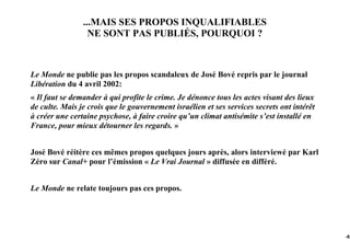 ...MAIS SES PROPOS INQUALIFIABLES
                  NE SONT PAS PUBLIÉS, POURQUOI ?



Le Monde ne publie pas les propos scandaleux de José Bové repris par le journal
Libération du 4 avril 2002:
« Il faut se demander à qui profite le crime. Je dénonce tous les actes visant des lieux
de culte. Mais je crois que le gouvernement israélien et ses services secrets ont intérêt
à créer une certaine psychose, à faire croire qu’un climat antisémite s’est installé en
France, pour mieux détourner les regards. »


José Bové réitère ces mêmes propos quelques jours après, alors interviewé par Karl
Zéro sur Canal+ pour l’émission « Le Vrai Journal » diffusée en différé.


Le Monde ne relate toujours pas ces propos.




                                                                                            -82
 