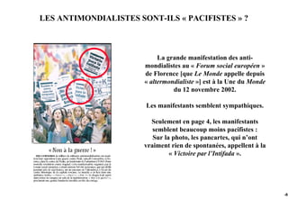 LES ANTIMONDIALISTES SONT-ILS « PACIFISTES » ?



                            La grande manifestation des anti-
                       mondialistes au « Forum social européen »
                       de Florence [que Le Monde appelle depuis
                       « altermondialiste »] est à la Une du Monde
                                 du 12 novembre 2002.

                       Les manifestants semblent sympathiques.

                         Seulement en page 4, les manifestants
                          semblent beaucoup moins pacifistes :
                          Sur la photo, les pancartes, qui n’ont
                       vraiment rien de spontanées, appellent à la
                                « Victoire par l’Intifada ».




                                                                     -85
 