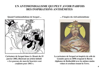 UN ANTIMONDIALISME QUI PEUT AVOIR PARFOIS
                  DES INSPIRATIONS ANTISÉMITES

  Quand l’antimondialisme de Sergueï ...               ... S’inspire du vieil antisémitisme




Caricature de Sergueï dans Le Monde du 19       La caricature de Sergueï est inspirée de celle de
 janvier 2002, illustrant un article intitulé      Léandre paru en 1898 croquant le Baron
  « Les gourous des marché boursiers sont       Alphonse de Rothschild avec les mêmes mains
           confiants pour 2002 ».                     velues et crochues tenant la Terre.
                                                                                                    -86
 