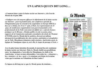 UN LAPSUS QUI EN DIT LONG…

« Comment lutter contre la haine raciste sur Internet », à la Une du
Monde du 16 juin 2004

« Endiguer avec des moyens efficaces le déferlement de la haine raciste
sur Internet : pour la première fois, une conférence spéciale de
l’Organisation pour la sécurité et la coopération en Europe (OSCE) a
lieu sur ce thème, les 16 et 17 juin, à Paris. Les représentants de 55
 pays, de nombreuses organisations non gouvernementales et les
professionnels de la Toile vont tenter de définir un « code des bonnes
pratiques sur le Réseau ». Rendus publics à cette occasion, deux
rapports de la Commission nationale consultative des droits de l’homme
(CNCDH), dont Le Monde fait la synthèse, dressent un tableau
alarmant de la prolifération des sites racistes, antisémites et xénophobes
sur la Toile. Musulmans-islamistes, juifs-sionistes, Américains-nazis, la
logique de l’amalgame règne et, avec elle, le risque de passage à l’acte. »


Avec la plus bonne intention du monde, le journal du soir condamne
la haine raciste sur Internet. Mais Le Monde établit un parallélisme
entre les stigmatisés, c’est-à-dire les Musulmans, les Juifs et les
Américains, et leurs avatars détestables c’est-à-dire les « islamistes »,
les « sionistes » et les « nazis ». Le sionisme est-il donc de la même
veine que le nazisme ou l’islamisme de Ben Laden ?


Ce lapsus en dit long sur ce que Le Monde pense du sionisme…
                                                                              -88
 