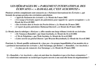 LES DÉRAPAGES DU « PARLEMENT INTERNATIONAL DES
         ÉCRIVAINS » : « RAMALLAH, C’EST AUSCHWITZ »
Plusieurs articles complaisants sont consacrés au « Parlement International des Écrivains », qui
formule des propos proches des extrémistes palestiniens
      •    « Appel du Parlement des écrivains », Le Monde du 5 mars 2002
      •    « Un voyage d’écrivains auprès des palestiniens pour rappeler la « guerre aveuglante » », Le
           Monde du 24 avril 2002
      •    « Des écrivains dans le brasier du Proche-Orient », Le Monde du 29 mars 2002
      •    « L’espoir du poète palestinien Mahmoud Darwich », le Monde du 29 mars 2002

Le Monde, dans la rubrique « Horizons », offre ensuite une large tribune à trois de ces écrivains
     •    « De Netanya à Ramallah » par Juan Goytisolo, Le Monde du 16 avril 2002
     •    « L’île de Polyphème » par Wole Soyinka, Le Monde du 16 avril 2002
     •    « Lettre ouverte au général Sharon » par Breyten Breytenbach, Le Monde du 16 avril 2002

Pourtant, Le Monde qualifie seulement de « faux pas » les propos inqualifiables d’un membre de ce
« parlement international des écrivains », José Saramago, qui déclare : « Ramallah, c’est Auschwitz »
      •    « Le faux pas du romancier José Saramago », Le Monde du 29 mars 2002


 Si « Ramallah, c’est Auschwitz », alors où sont donc les chambres à gaz et les fours crématoires ?
 Ce relativisme outrancier ne serait-il pas la porte ouverte à une nouvelle forme de négationnisme ?


                                                                                                          -89
 