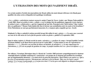 L’UTILISATION DES MOTS QUI NAZIFIENT ISRAËL

Un certain nombre d’article des journalistes du Monde utilise des mots faisant référence à la Shoah pour
qualifier des abus certes critiquable de la politique israélienne


« Les « collabos » palestiniens toujours menacés, malgré l’appel de Yasser Arafat » par Mouna Naïm publié le
7 août 2001. Dans cet article, le mot « collabo », avec à chaque fois des guillemets, apparaît à trois reprises;
de même le mot « collaboration », qui lui n’apparaît qu’une fois. Pourquoi cette l’abréviation ? Que veulent
dire ces guillemets ? Mouna Naïm induit-elle chez le lecteur une assimilation entre les nazis et les Israéliens ?
Si les Palestiniens ne sont pas parfaitement innocents, il y a toujours plus coupable qu’eux : Israël.


Stéphanie Le Bars a emboîté le même procédé lorsqu’elle utilise le mot « ghetto » : « Un autre mur construit
au cœur de la ville mixte de Lod a fait du quartier arabe un ghetto », publié le 22 septembre 2001


Dans le même registre, le Monde accole les mots « miradors », « gardiens de camps » lorsqu’il publie l’article
d’Etienne Balibar et de Henri Korn qui écrivent le 9 août 2003 : « Il faut abattre le mur de l’apartheid en
Palestine » : « […] Derrière son enceinte de béton, de barbelés, de miradors […], le mur emprisonne les
Palestiniens, […] il crée un peuple de gardiens de camp : le peuple israélien avec ses « forces de défense ». […]
»


Par ailleurs, Véronique Mortaigne dans Le Monde du 7 octobre 2003 présente sympathiquement le chanteur
Amazigh Kateb et qualifie seulement d’« antisioniste » les propos de sa chanson qui nazifient les israéliens
par un négationnisme détourné: « Un demi-siècle de génocide palestinien / Quel Sémite a pu espérer ça / Qui a
pu rêver d’extermination massive / Sûrement pas celui qui a vécu la Shoah... Qui, avec les nazis, a passé
contrat / Ce n’est pas le petit peuple, ce n’est pas toi et moi / C’est les gros sous déguisés en diaspora bourgeois /   -90
 