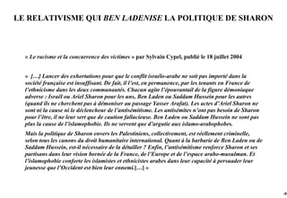 LE RELATIVISME QUI BEN LADENISE LA POLITIQUE DE SHARON



  « Le racisme et la concurrence des victimes » par Sylvain Cypel, publié le 18 juillet 2004


  « […] Lancer des exhortations pour que le conflit israélo-arabe ne soit pas importé dans la
  société française est insuffisant. De fait, il l’est, en permanence, par les tenants en France de
  l’ethnicisme dans les deux communautés. Chacun agite l’épouvantail de la figure démoniaque
  adverse : Israël ou Ariel Sharon pour les uns, Ben Laden ou Saddam Hussein pour les autres
  (quand ils ne cherchent pas à démoniser au passage Yasser Arafat). Les actes d’Ariel Sharon ne
  sont ni la cause ni le déclencheur de l’antisémitisme. Les antisémites n’ont pas besoin de Sharon
  pour l’être, il ne leur sert que de caution fallacieuse. Ben Laden ou Saddam Hussein ne sont pas
  plus la cause de l’islamophobie. Ils ne servent que d’argutie aux islamo-arabophobes.
  Mais la politique de Sharon envers les Palestiniens, collectivement, est réellement criminelle,
  selon tous les canons du droit humanitaire international. Quant à la barbarie de Ben Laden ou de
  Saddam Hussein, est-il nécessaire de la détailler ? Enfin, l’antisémitisme renforce Sharon et ses
  partisans dans leur vision bornée de la France, de l’Europe et de l’espace arabo-musulman. Et
  l’islamophobie conforte les islamistes et ethnicistes arabes dans leur capacité à persuader leur
  jeunesse que l’Occident est bien leur ennemi.[…] »



                                                                                                      -91
 